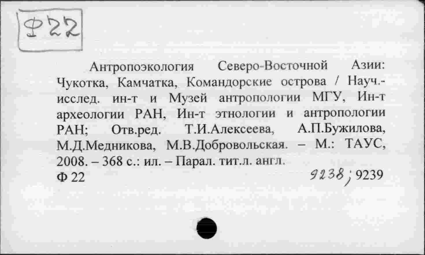 ﻿Антропоэкология Северо-Восточной Азии: Чукотка, Камчатка, Командорские острова / Науч,-исслед. ин-т и Музей антропологии МГУ, Ин-т археологии РАН, Ин-т этнологии и антропологии РАН; Отв.ред. Т.И.Алексеева, А.П.Бужилова, М.Д.Медникова, М.В,Добровольская. - М.: ТАУС, 2008. - 368 с.: ил. - Парал. тит.л. англ.
ф 22	fi 3^*9239